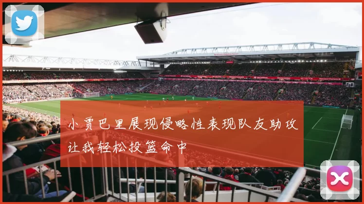小贾巴里展现侵略性表现队友助攻让我轻松投篮命中