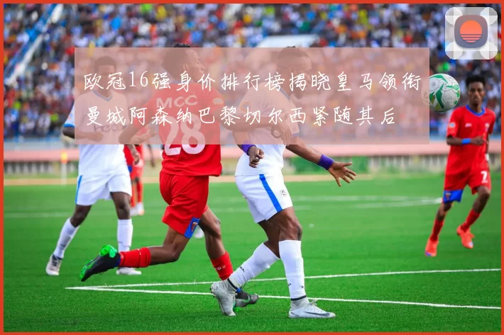 欧冠16强身价排行榜揭晓皇马领衔曼城阿森纳巴黎切尔西紧随其后