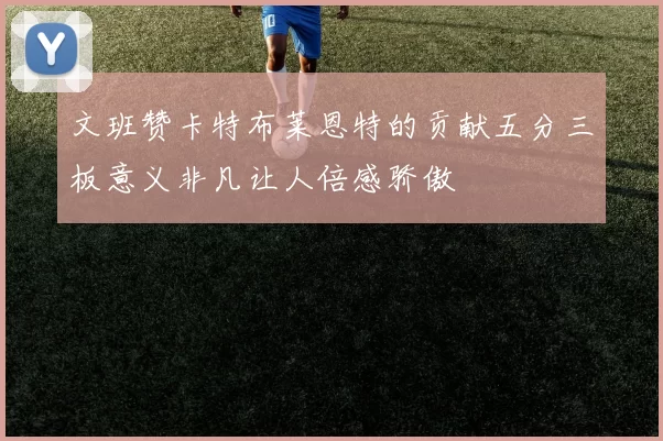文班赞卡特布莱恩特的贡献五分三板意义非凡让人倍感骄傲