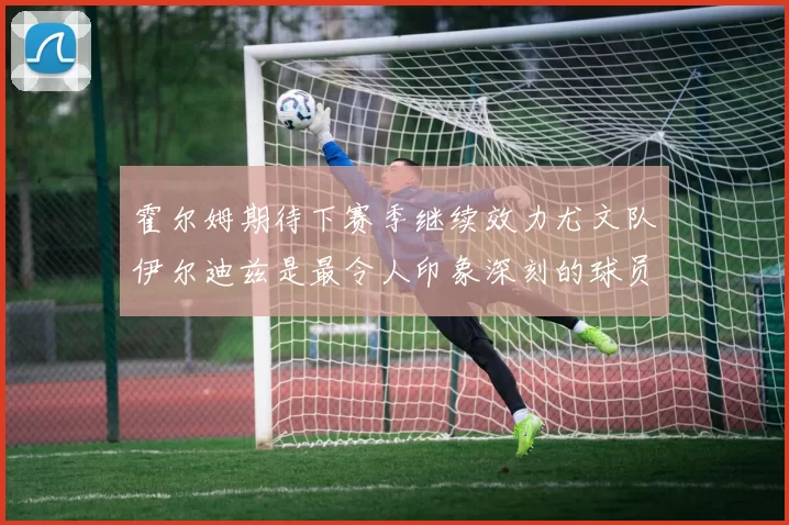 霍尔姆期待下赛季继续效力尤文队伊尔迪兹是最令人印象深刻的球员