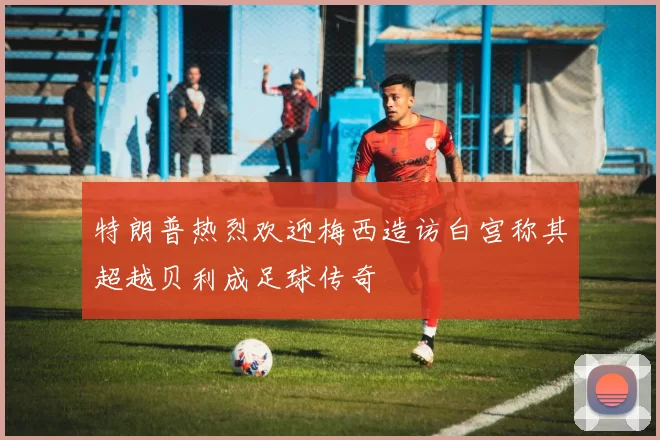 特朗普热烈欢迎梅西造访白宫称其超越贝利成足球传奇