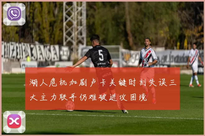 湖人危机加剧卢卡关键时刻失误三大主力联手仍难破进攻困境