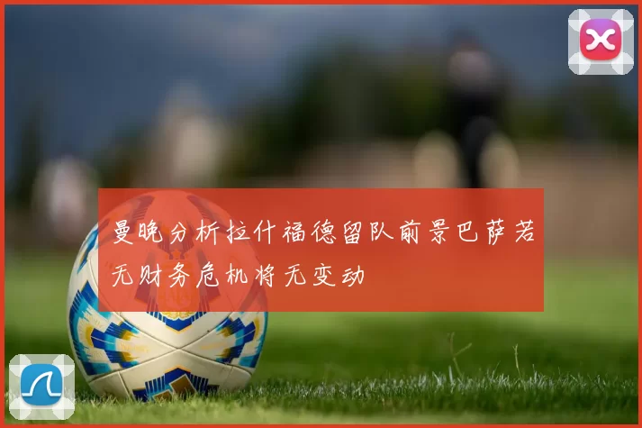 曼晚分析拉什福德留队前景巴萨若无财务危机将无变动