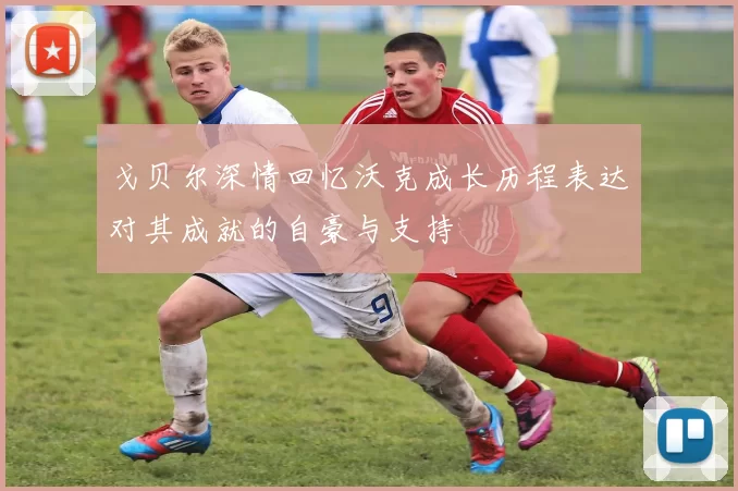 戈贝尔深情回忆沃克成长历程表达对其成就的自豪与支持