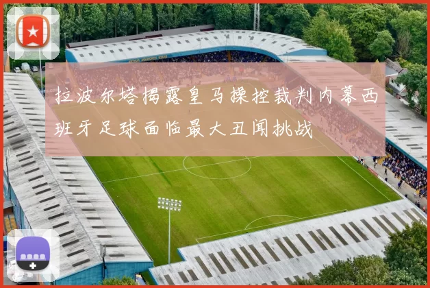 拉波尔塔揭露皇马操控裁判内幕西班牙足球面临最大丑闻挑战