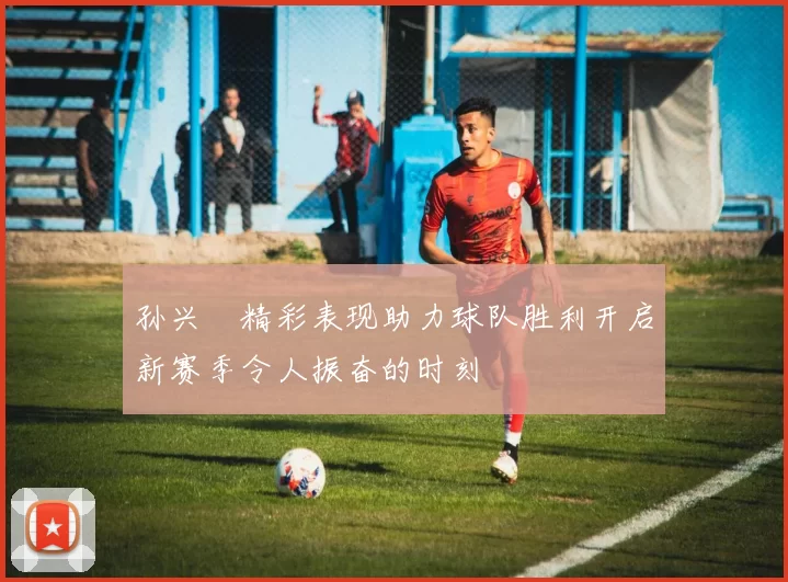 孙兴慜精彩表现助力球队胜利开启新赛季令人振奋的时刻