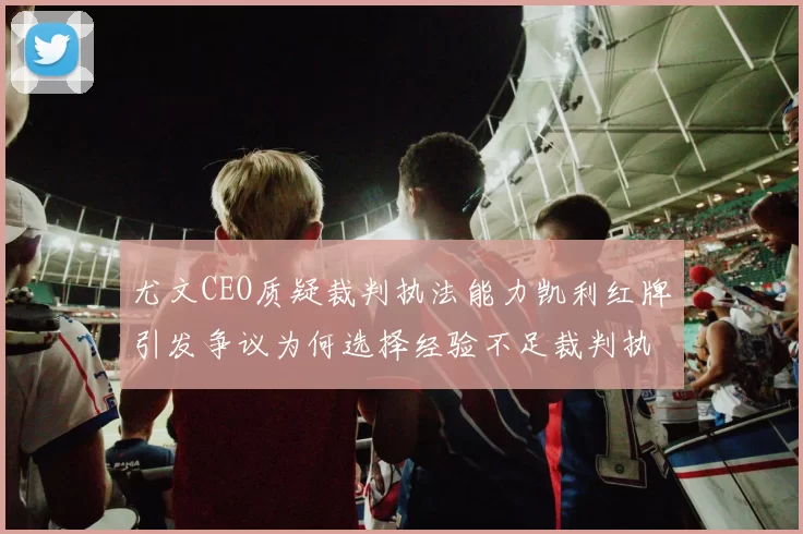 尤文CEO质疑裁判执法能力凯利红牌引发争议为何选择经验不足裁判执法欧冠比赛