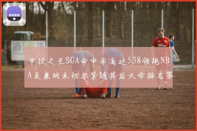 中投之王SGA命中率高达538领跑NBA麦康纳米切尔紧随其后大帝排名第七