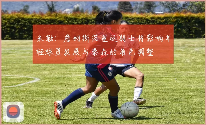 米勒：詹姆斯若重返骑士将影响年轻球员发展与泰森的角色调整