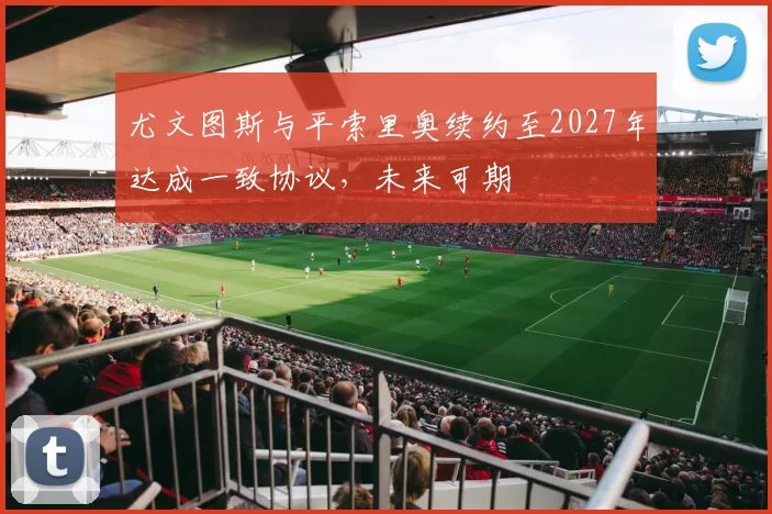 尤文图斯与平索里奥续约至2027年达成一致协议，未来可期