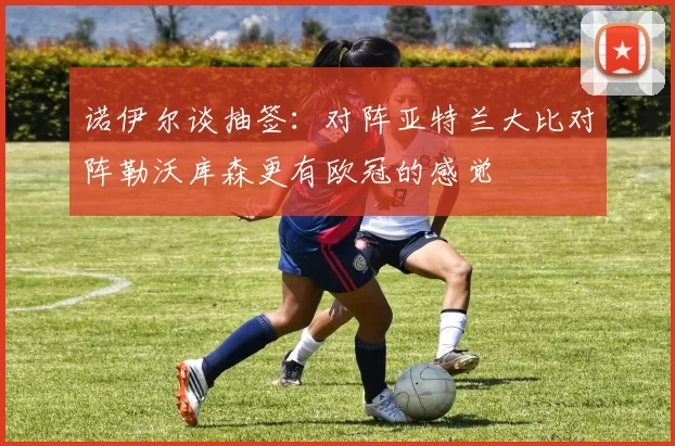 诺伊尔谈抽签：对阵亚特兰大比对阵勒沃库森更有欧冠的感觉