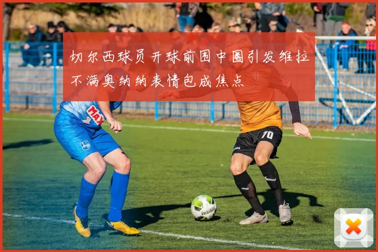 切尔西球员开球前围中圈引发维拉不满奥纳纳表情包成焦点